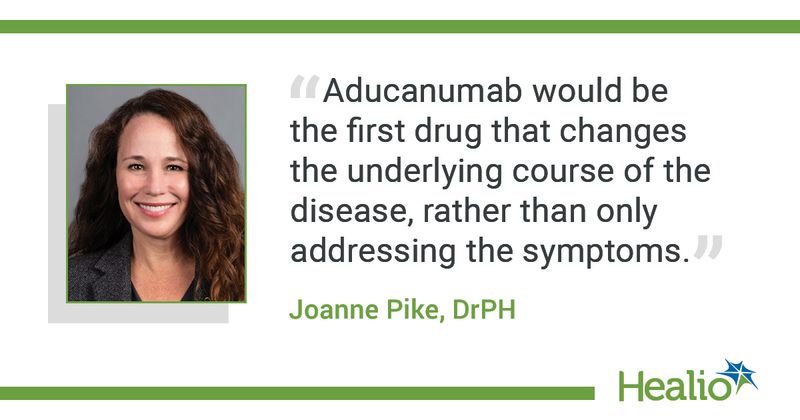 "Aducanumab would be the first drug that changes the underlying course of the disease, rather than only addressing the symptoms." - Joanne Pike, DrPH