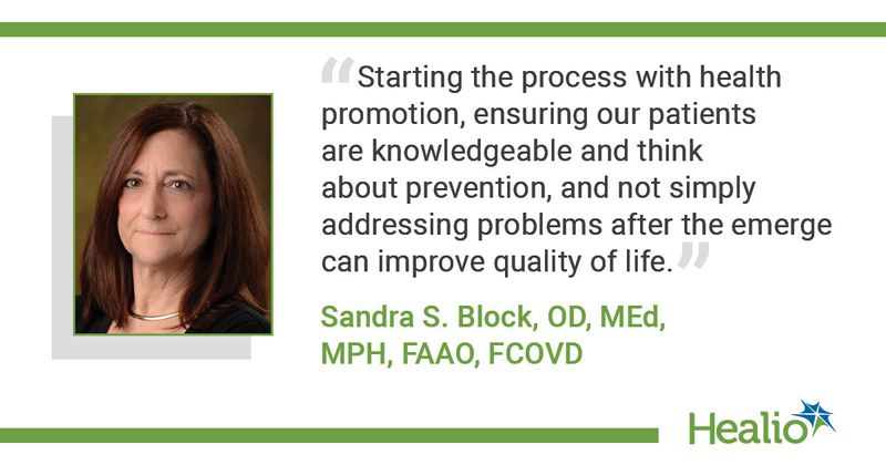 “Starting the process with health promotion, ensuring our patients are knowledgeable and think about prevention, and not simply addressing problems after the emerge can improve quality of life.” Sandra S. Block, OD, MEd, MPH, FAAO, FCOVD