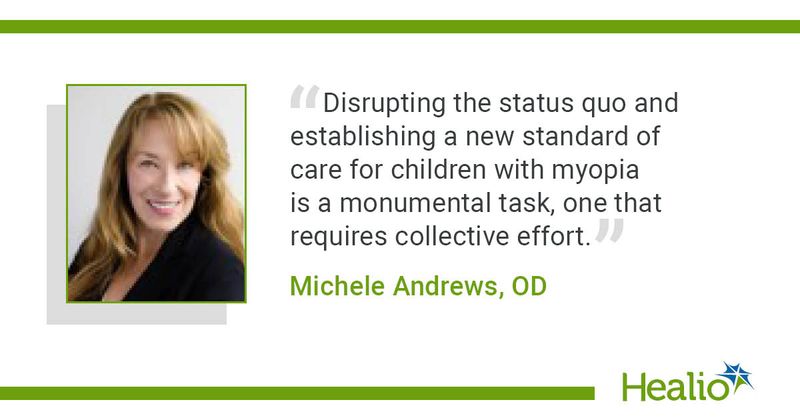 “Disrupting the status quo and establishing a new standard of care for children with myopia is a monumental task, one that requires collective effort,” Michele Andrews, OD