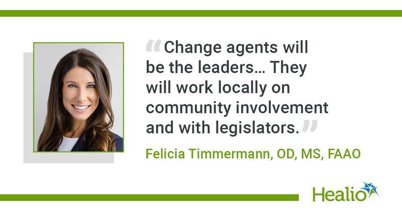 Change agents will be the leaders… They will work locally on community involvement and with legislators.” Felicia Timmermann, OD, MS, FAAO 