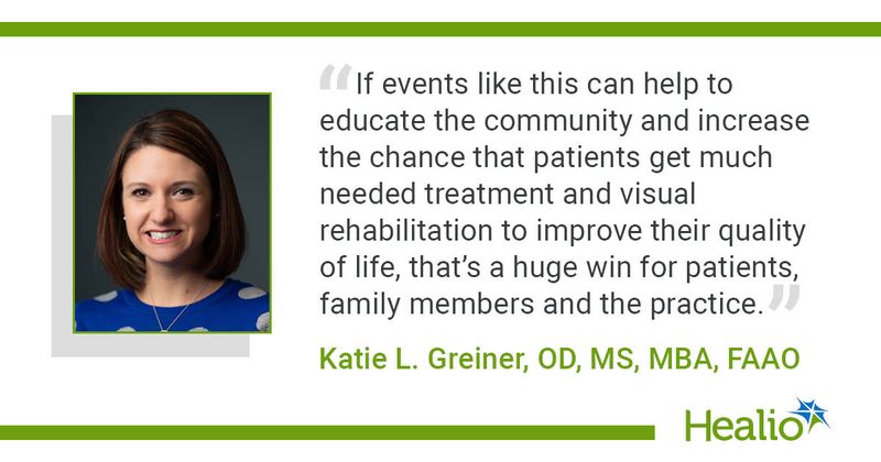 “If events like this can help to educate the community and increase the chance that patients get much needed treatment and visual rehabilitation to improve their quality of life, that’s a huge win for patients, family members and the practice.” Katie L. Greiner, OD, MS, MBA, FAAO