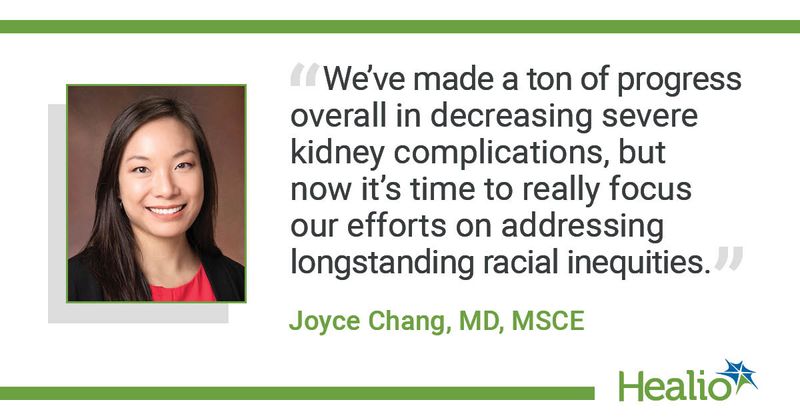 We’ve made a ton of progress overall in decreasing severe kidney complications, but now it’s time to really focus our efforts on addressing longstanding racial inequities.”  Joyce Chang, MD, MSCE