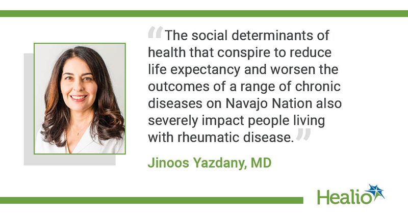 A quote from Jinoos Yazdany, MD, saying, "The social determinants of health that conspire to reduce life expectancy and worsen the outcomes of a range of chronic diseases on Navajo Nation also severely impact people living with rheumatic disease."