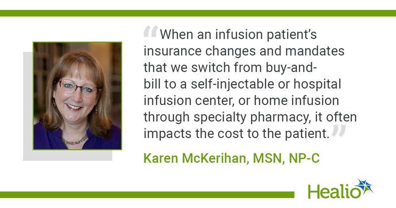 A quote from Karen McKerihan, MSN, NP-C, saying, "When an infusion patient's insurance changes and mandates that we switch from buy-and-bill to a self-injectable or hospital infusion center, or home infusion through specialty pharmacy, it often impacts the cost to the patient."