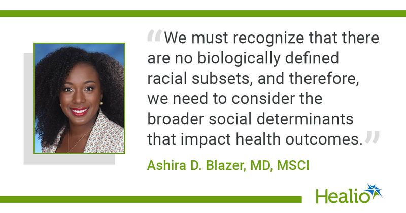 "We must recognize that there are no biologically defined racial subsets, and therefore, we need to consider the broader social determinants that impact health outcomes," Ashira D. Blazer, MD, MSCI, said.