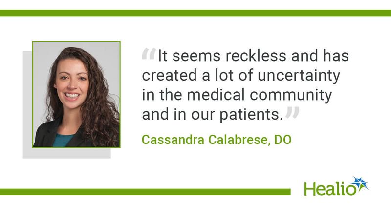 "It seems reckless and has created a lot of uncertainty in the medical community and in our patients," Cassandra Calabrese, DO, said.