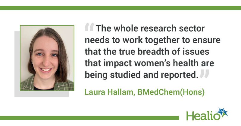 “The whole research sector needs to work together to ensure that the true breadth of issues that impact women’s health are being studied and reported.” Laura Hallam, BMedChem(Hons)