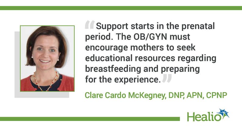 “Support starts in the prenatal period. The OB/GYN must encourage mothers to seek educational resources regarding breastfeeding and preparing for the experience.” Clare Cardo McKegney, DNP, APN, CPNP