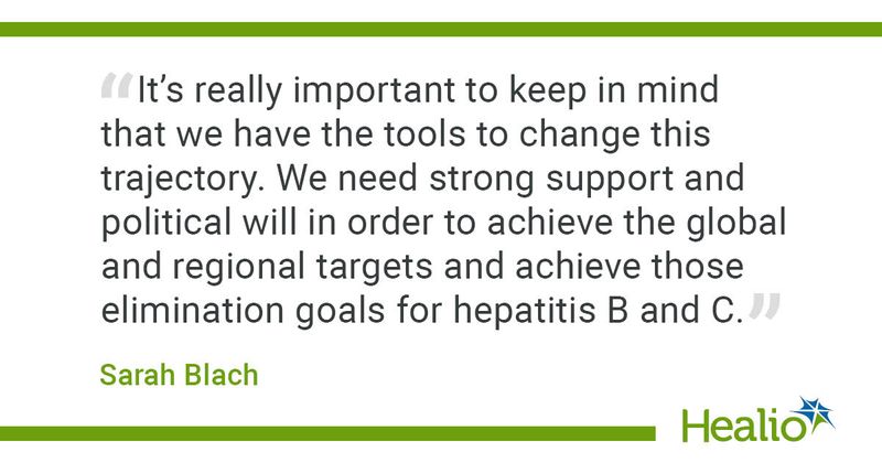 “It’s really important to keep in mind that we have the tools to change this trajectory. We need strong support and political will in order to achieve the global and regional targets and achieve those elimination goals for hepatitis B and C.”   Sarah Blach